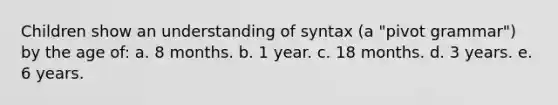 Children show an understanding of syntax (a "pivot grammar") by the age of: a. 8 months. b. 1 year. c. 18 months. d. 3 years. e. 6 years.