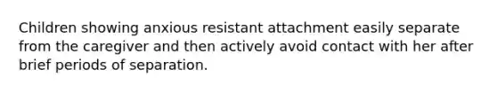 Children showing anxious resistant attachment easily separate from the caregiver and then actively avoid contact with her after brief periods of separation.