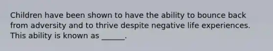 Children have been shown to have the ability to bounce back from adversity and to thrive despite negative life experiences. This ability is known as ______.