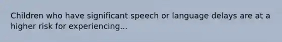 Children who have significant speech or language delays are at a higher risk for experiencing...