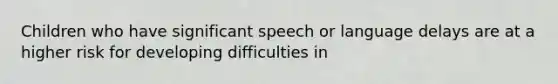 Children who have significant speech or language delays are at a higher risk for developing difficulties in