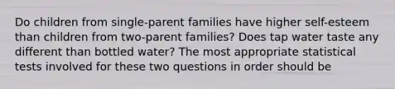 Do children from single-parent families have higher self-esteem than children from two-parent families? Does tap water taste any different than bottled water? The most appropriate statistical tests involved for these two questions in order should be