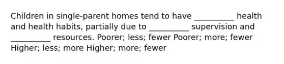 Children in single-parent homes tend to have __________ health and health habits, partially due to __________ supervision and __________ resources. Poorer; less; fewer Poorer; more; fewer Higher; less; more Higher; more; fewer