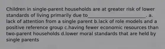 Children in single-parent households are at greater risk of lower standards of living primarily due to_________________________.​ a.​lack of attention from a single parent b.​lack of role models and a positive reference group c.​having fewer <a href='https://www.questionai.com/knowledge/kLldey2hut-economic-resources' class='anchor-knowledge'>economic resources</a> than two-parent households d.​lower moral standards that are held by single parents