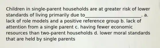 Children in single-parent households are at greater risk of lower standards of living primarily due to_________________________.​ a. ​lack of role models and a positive reference group b. ​lack of attention from a single parent c. ​having fewer economic resources than two-parent households d. ​lower moral standards that are held by single parents