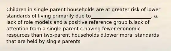 Children in single-parent households are at greater risk of lower standards of living primarily due to_________________________.​ a.​lack of role models and a positive reference group b.​lack of attention from a single parent c.​having fewer economic resources than two-parent households d.​lower moral standards that are held by single parents