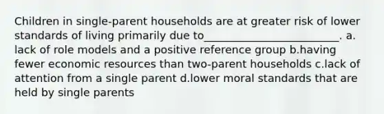 Children in single-parent households are at greater risk of lower standards of living primarily due to_________________________.​ a.​lack of role models and a positive reference group b.​having fewer economic resources than two-parent households c.​lack of attention from a single parent d.​lower moral standards that are held by single parents