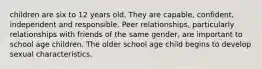 children are six to 12 years old. They are capable, confident, independent and responsible. Peer relationships, particularly relationships with friends of the same gender, are important to school age children. The older school age child begins to develop sexual characteristics.