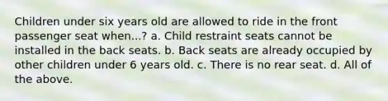 Children under six years old are allowed to ride in the front passenger seat when...? a. Child restraint seats cannot be installed in the back seats. b. Back seats are already occupied by other children under 6 years old. c. There is no rear seat. d. All of the above.