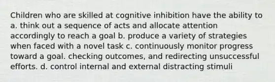 Children who are skilled at cognitive inhibition have the ability to a. think out a sequence of acts and allocate attention accordingly to reach a goal b. produce a variety of strategies when faced with a novel task c. continuously monitor progress toward a goal. checking outcomes, and redirecting unsuccessful efforts. d. control internal and external distracting stimuli