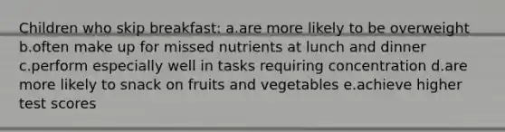 Children who skip breakfast: a.are more likely to be overweight b.often make up for missed nutrients at lunch and dinner c.perform especially well in tasks requiring concentration d.are more likely to snack on fruits and vegetables e.achieve higher test scores