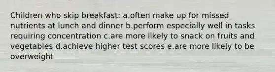 Children who skip breakfast: a.often make up for missed nutrients at lunch and dinner b.perform especially well in tasks requiring concentration c.are more likely to snack on fruits and vegetables d.achieve higher test scores e.are more likely to be overweight