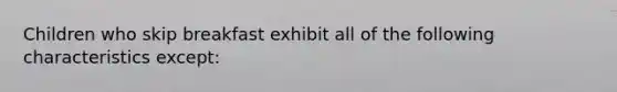 Children who skip breakfast exhibit all of the following characteristics except: