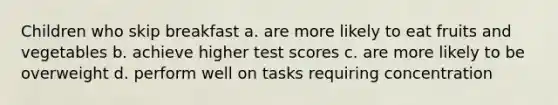 Children who skip breakfast a. are more likely to eat fruits and vegetables b. achieve higher test scores c. are more likely to be overweight d. perform well on tasks requiring concentration