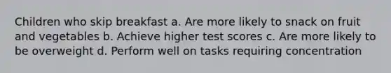 Children who skip breakfast a. Are more likely to snack on fruit and vegetables b. Achieve higher test scores c. Are more likely to be overweight d. Perform well on tasks requiring concentration