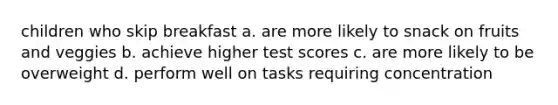 children who skip breakfast a. are more likely to snack on fruits and veggies b. achieve higher test scores c. are more likely to be overweight d. perform well on tasks requiring concentration