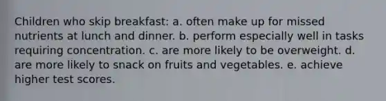 Children who skip breakfast: a. often make up for missed nutrients at lunch and dinner. b. perform especially well in tasks requiring concentration. c. are more likely to be overweight. d. are more likely to snack on fruits and vegetables. e. achieve higher test scores.