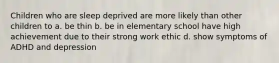 Children who are sleep deprived are more likely than other children to a. be thin b. be in elementary school have high achievement due to their strong work ethic d. show symptoms of ADHD and depression