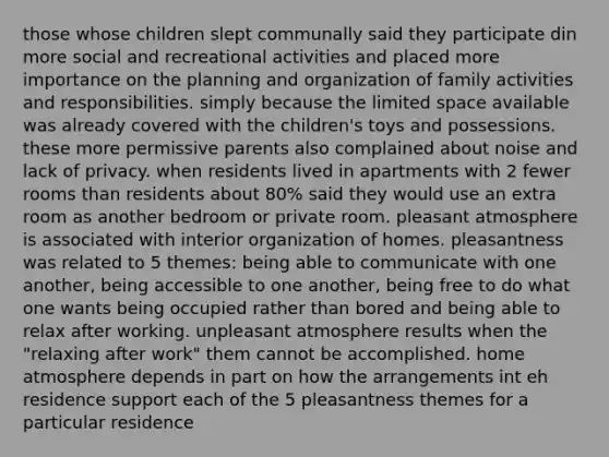 those whose children slept communally said they participate din more social and recreational activities and placed more importance on the planning and organization of family activities and responsibilities. simply because the limited space available was already covered with the children's toys and possessions. these more permissive parents also complained about noise and lack of privacy. when residents lived in apartments with 2 fewer rooms than residents about 80% said they would use an extra room as another bedroom or private room. pleasant atmosphere is associated with interior organization of homes. pleasantness was related to 5 themes: being able to communicate with one another, being accessible to one another, being free to do what one wants being occupied rather than bored and being able to relax after working. unpleasant atmosphere results when the "relaxing after work" them cannot be accomplished. home atmosphere depends in part on how the arrangements int eh residence support each of the 5 pleasantness themes for a particular residence