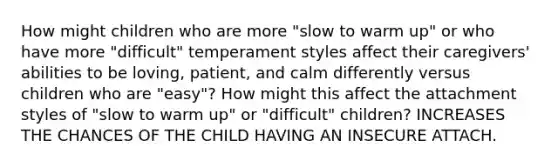 How might children who are more "slow to warm up" or who have more "difficult" temperament styles affect their caregivers' abilities to be loving, patient, and calm differently versus children who are "easy"? How might this affect the attachment styles of "slow to warm up" or "difficult" children? INCREASES THE CHANCES OF THE CHILD HAVING AN INSECURE ATTACH.