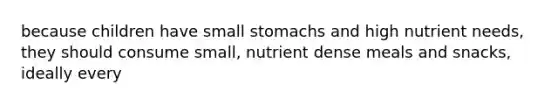 because children have small stomachs and high nutrient needs, they should consume small, nutrient dense meals and snacks, ideally every