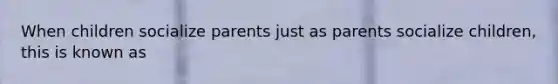 When children socialize parents just as parents socialize children, this is known as