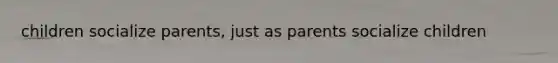 children socialize parents, just as parents socialize children