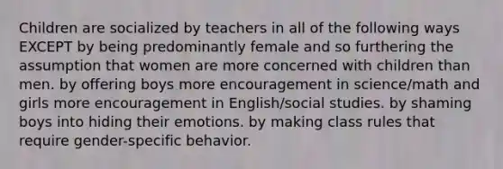 Children are socialized by teachers in all of the following ways EXCEPT by being predominantly female and so furthering the assumption that women are more concerned with children than men. by offering boys more encouragement in science/math and girls more encouragement in English/social studies. by shaming boys into hiding their emotions. by making class rules that require gender-specific behavior.