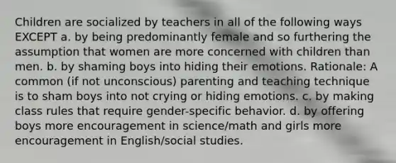 Children are socialized by teachers in all of the following ways EXCEPT a. by being predominantly female and so furthering the assumption that women are more concerned with children than men. b. by shaming boys into hiding their emotions. Rationale: A common (if not unconscious) parenting and teaching technique is to sham boys into not crying or hiding emotions. c. by making class rules that require gender-specific behavior. d. by offering boys more encouragement in science/math and girls more encouragement in English/social studies.