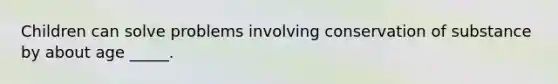 Children can solve problems involving conservation of substance by about age _____.