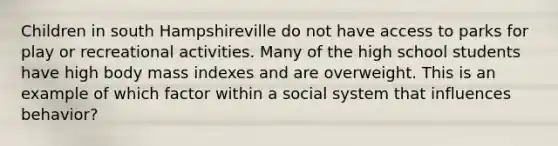 Children in south Hampshireville do not have access to parks for play or recreational activities. Many of the high school students have high body mass indexes and are overweight. This is an example of which factor within a social system that influences behavior?