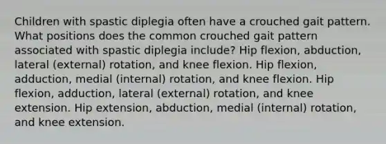 Children with spastic diplegia often have a crouched gait pattern. What positions does the common crouched gait pattern associated with spastic diplegia include? Hip flexion, abduction, lateral (external) rotation, and knee flexion. Hip flexion, adduction, medial (internal) rotation, and knee flexion. Hip flexion, adduction, lateral (external) rotation, and knee extension. Hip extension, abduction, medial (internal) rotation, and knee extension.