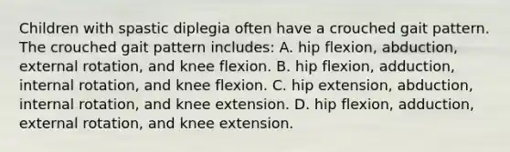 Children with spastic diplegia often have a crouched gait pattern. The crouched gait pattern includes: A. hip flexion, abduction, external rotation, and knee flexion. B. hip flexion, adduction, internal rotation, and knee flexion. C. hip extension, abduction, internal rotation, and knee extension. D. hip flexion, adduction, external rotation, and knee extension.