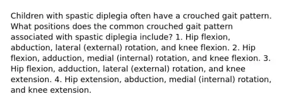 Children with spastic diplegia often have a crouched gait pattern. What positions does the common crouched gait pattern associated with spastic diplegia include? 1. Hip flexion, abduction, lateral (external) rotation, and knee flexion. 2. Hip flexion, adduction, medial (internal) rotation, and knee flexion. 3. Hip flexion, adduction, lateral (external) rotation, and knee extension. 4. Hip extension, abduction, medial (internal) rotation, and knee extension.