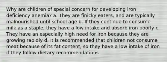 Why are children of special concern for developing iron deficiency anemia? a. They are finicky eaters, and are typically malnourished until school age b. If they continue to consume milk as a staple, they have a low intake and absorb iron poorly c. They have an especially high need for iron because they are growing rapidly d. It is recommended that children not consume meat because of its fat content, so they have a low intake of iron if they follow dietary recommendations