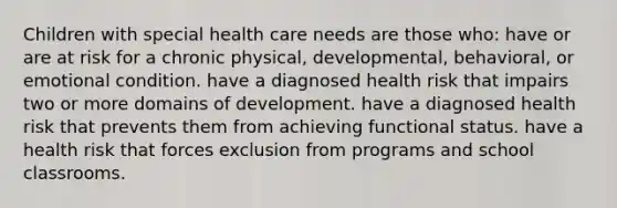 Children with special health care needs are those who: have or are at risk for a chronic physical, developmental, behavioral, or emotional condition. have a diagnosed health risk that impairs two or more domains of development. have a diagnosed health risk that prevents them from achieving functional status. have a health risk that forces exclusion from programs and school classrooms.