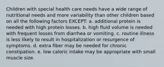 Children with special health care needs have a wide range of nutritional needs and more variability than other children based on all the following factors EXCEPT: a. additional protein is needed with high protein losses. b. high fluid volume is needed with frequent losses from diarrhea or vomiting. c. routine illness is less likely to result in hospitalization or resurgence of symptoms. d. extra fiber may be needed for chronic constipation. e. low caloric intake may be appropriate with small muscle size.