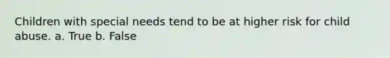 Children with special needs tend to be at higher risk for child abuse. a. True b. False