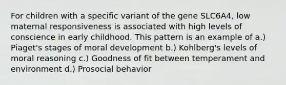 For children with a specific variant of the gene SLC6A4, low maternal responsiveness is associated with high levels of conscience in early childhood. This pattern is an example of a.) Piaget's stages of moral development b.) Kohlberg's levels of moral reasoning c.) Goodness of fit between temperament and environment d.) Prosocial behavior