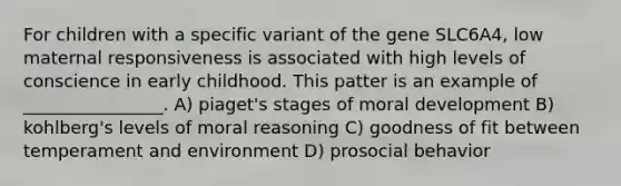 For children with a specific variant of the gene SLC6A4, low maternal responsiveness is associated with high levels of conscience in early childhood. This patter is an example of ________________. A) piaget's stages of moral development B) kohlberg's levels of moral reasoning C) goodness of fit between temperament and environment D) prosocial behavior