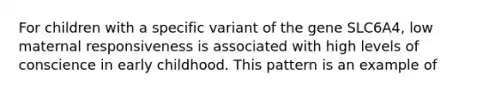 For children with a specific variant of the gene SLC6A4, low maternal responsiveness is associated with high levels of conscience in early childhood. This pattern is an example of