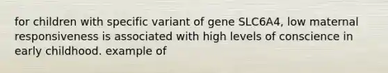 for children with specific variant of gene SLC6A4, low maternal responsiveness is associated with high levels of conscience in early childhood. example of