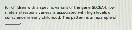 for children with a specific variant of the gene SLC6A4, low maternal responsiveness is associated with high levels of conscience in early childhood. This pattern is an example of ________.