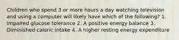 Children who spend 3 or more hours a day watching television and using a computer will likely have which of the following? 1. Impaired glucose tolerance 2. A positive energy balance 3. Diminished caloric intake 4. A higher resting energy expenditure