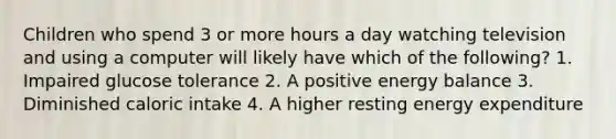 Children who spend 3 or more hours a day watching television and using a computer will likely have which of the following? 1. Impaired glucose tolerance 2. A positive energy balance 3. Diminished caloric intake 4. A higher resting energy expenditure