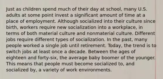 Just as children spend much of their day at school, many U.S. adults at some point invest a significant amount of time at a place of employment. Although socialized into their culture since birth, workers require new socialization into a workplace, in terms of both material culture and nonmaterial culture. Different jobs require different types of socialization. In the past, many people worked a single job until retirement. Today, the trend is to switch jobs at least once a decade. Between the ages of eighteen and forty-six, the average baby boomer of the younger. This means that people must become socialized to, and socialized by, a variety of work environments.