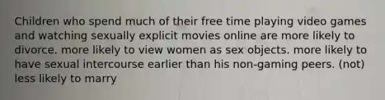 Children who spend much of their free time playing video games and watching sexually explicit movies online are more likely to divorce. more likely to view women as sex objects. more likely to have sexual intercourse earlier than his non-gaming peers. (not) less likely to marry