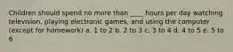 Children should spend no more than ____ hours per day watching television, playing electronic games, and using the computer (except for homework) a. 1 to 2 b. 2 to 3 c. 3 to 4 d. 4 to 5 e. 5 to 6