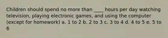 Children should spend no more than ____ hours per day watching television, playing electronic games, and using the computer (except for homework) a. 1 to 2 b. 2 to 3 c. 3 to 4 d. 4 to 5 e. 5 to 6