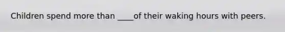 Children spend more than ____of their waking hours with peers.